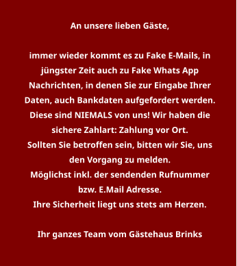 An unsere lieben Gäste,   immer wieder kommt es zu Fake E-Mails, in jüngster Zeit auch zu Fake Whats App Nachrichten, in denen Sie zur Eingabe Ihrer Daten, auch Bankdaten aufgefordert werden. Diese sind NIEMALS von uns! Wir haben die sichere Zahlart: Zahlung vor Ort. Sollten Sie betroffen sein, bitten wir Sie, uns den Vorgang zu melden. Möglichst inkl. der sendenden Rufnummer bzw. E.Mail Adresse. Ihre Sicherheit liegt uns stets am Herzen.  Ihr ganzes Team vom Gästehaus Brinks