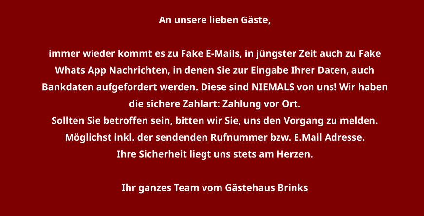 An unsere lieben Gäste,   immer wieder kommt es zu Fake E-Mails, in jüngster Zeit auch zu Fake Whats App Nachrichten, in denen Sie zur Eingabe Ihrer Daten, auch Bankdaten aufgefordert werden. Diese sind NIEMALS von uns! Wir haben die sichere Zahlart: Zahlung vor Ort. Sollten Sie betroffen sein, bitten wir Sie, uns den Vorgang zu melden. Möglichst inkl. der sendenden Rufnummer bzw. E.Mail Adresse. Ihre Sicherheit liegt uns stets am Herzen.  Ihr ganzes Team vom Gästehaus Brinks