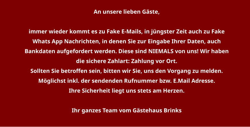 An unsere lieben Gäste,   immer wieder kommt es zu Fake E-Mails, in jüngster Zeit auch zu Fake Whats App Nachrichten, in denen Sie zur Eingabe Ihrer Daten, auch Bankdaten aufgefordert werden. Diese sind NIEMALS von uns! Wir haben die sichere Zahlart: Zahlung vor Ort. Sollten Sie betroffen sein, bitten wir Sie, uns den Vorgang zu melden. Möglichst inkl. der sendenden Rufnummer bzw. E.Mail Adresse. Ihre Sicherheit liegt uns stets am Herzen.  Ihr ganzes Team vom Gästehaus Brinks